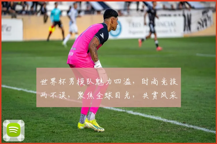世界杯男模队魅力四溢，时尚竞技两不误，聚焦全球目光，共赏风采盛宴，精彩不容错过