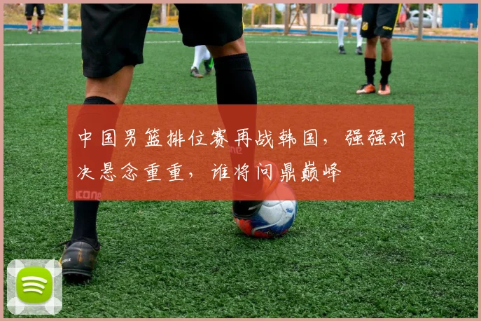 中国男篮排位赛再战韩国，强强对决悬念重重，谁将问鼎巅峰