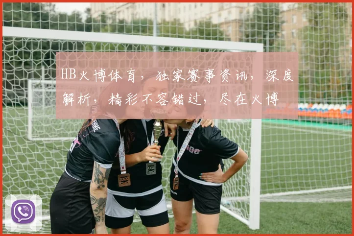 HB火博体育，独家赛事资讯，深度解析，精彩不容错过，尽在火博