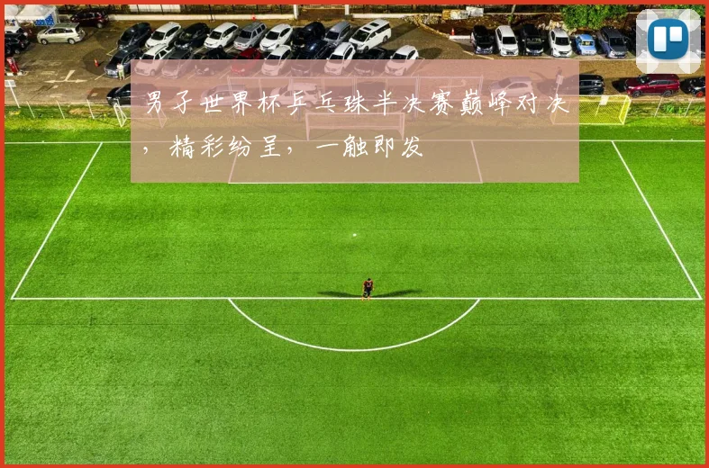男孑世界杯乒乓珠半决赛巅峰对决，精彩纷呈，一触即发