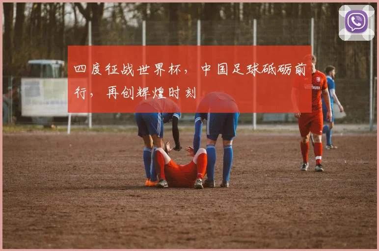四度征战世界杯，中国足球砥砺前行，再创辉煌时刻