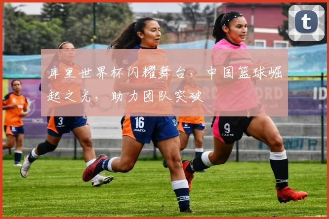 库里世界杯闪耀舞台，中国篮球崛起之光，助力团队突破