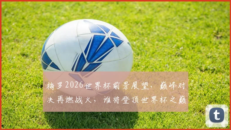 梅罗2026世界杯前景展望，巅峰对决再燃战火，谁将登顶世界杯之巅