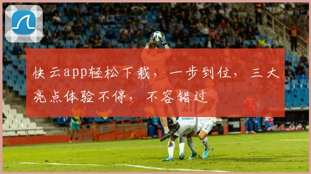 快云app轻松下载，一步到位，三大亮点体验不停，不容错过
